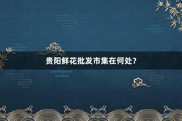 贵阳鲜花批发市集在何处？